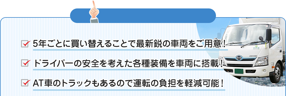 前原運送のイイトコロ！！ □5年ごとに買い替えることで最新鋭の車両をご用意！□ドライバーの安全を考えた各種装備を車両に搭載！□AT車のトラックもあるので運転の負担を軽減可能！